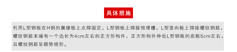 具體措施為：利用L型鋼板在H鋼的翼緣板上點焊固定，L型鋼板上焊接預(yù)埋槽，L型豎向板上焊接螺紋鋼筋，螺紋鋼筋末端有一個邊長為4cm左右的正方形構(gòu)件，正方形構(gòu)件伸出L型鋼板的底板5cm左右，且螺紋鋼筋呈順勢坡形。